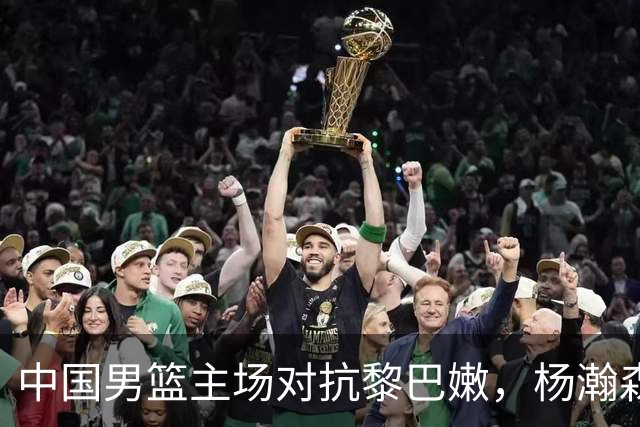 中国男篮主场对抗黎巴嫩，杨瀚森成关键球员，郭士强面临挑战